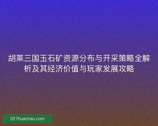 胡莱三国玉石矿资源分布与开采策略全解析及其经济价值与玩家发展攻略