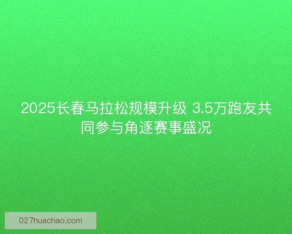 2025长春马拉松规模升级 3.5万跑友共同参与角逐赛事盛况