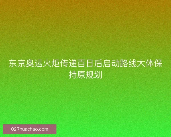 东京奥运火炬传递百日后启动路线大体保持原规划