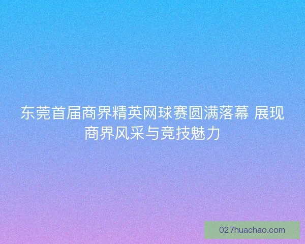 东莞首届商界精英网球赛圆满落幕 展现商界风采与竞技魅力
