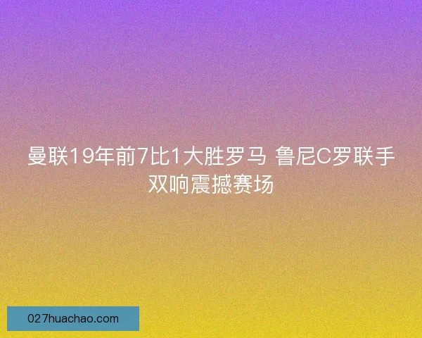 曼联19年前7比1大胜罗马 鲁尼C罗联手双响震撼赛场