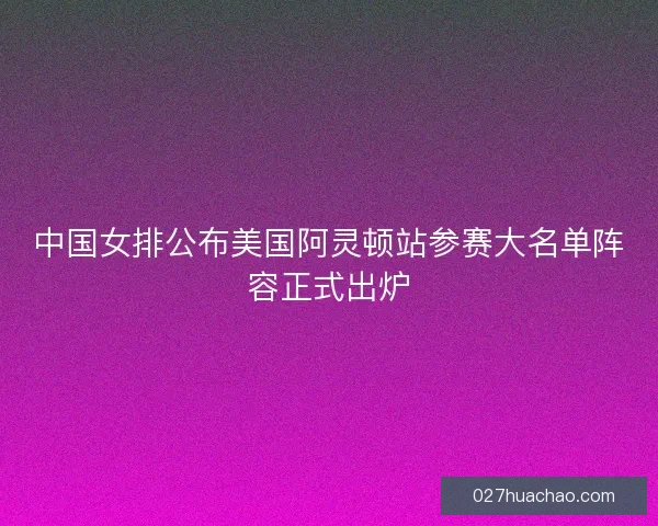 中国女排公布美国阿灵顿站参赛大名单阵容正式出炉