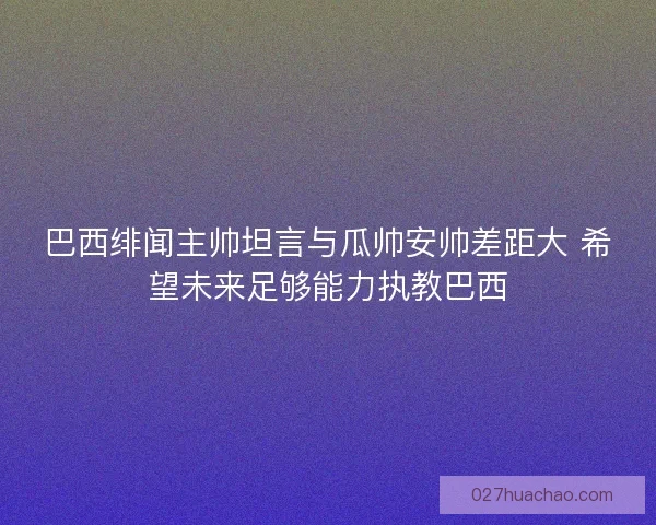 巴西绯闻主帅坦言与瓜帅安帅差距大 希望未来足够能力执教巴西